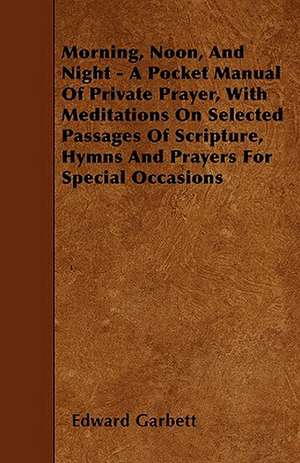 Morning, Noon, And Night - A Pocket Manual Of Private Prayer, With Meditations On Selected Passages Of Scripture, Hymns And Prayers For Special Occasions de Edward Garbett