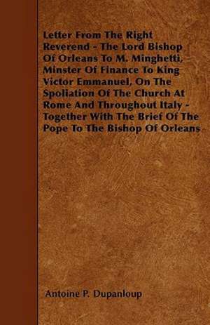 Letter From The Right Reverend - The Lord Bishop Of Orleans To M. Minghetti, Minster Of Finance To King Victor Emmanuel, On The Spoliation Of The Church At Rome And Throughout Italy - Together With The Brief Of The Pope To The Bishop Of Orleans de Antoine P. Dupanloup