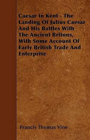 Caesar In Kent - The Landing Of Julius Caesar And His Battles With The Ancient Britons, With Some Account Of Early British Trade And Enterprise de Francis Thomas Vine