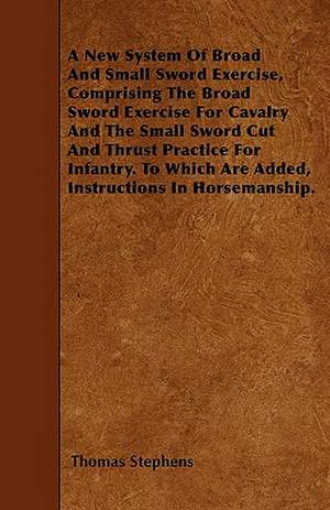 A New System Of Broad And Small Sword Exercise, Comprising The Broad Sword Exercise For Cavalry And The Small Sword Cut And Thrust Practice For Infantry. To Which Are Added, Instructions In Horsemanship. de Thomas Stephens