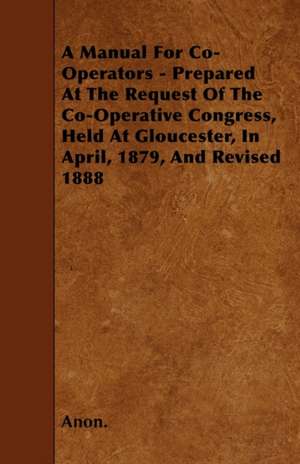 A Manual For Co-Operators - Prepared At The Request Of The Co-Operative Congress, Held At Gloucester, In April, 1879, And Revised 1888 de Anon.