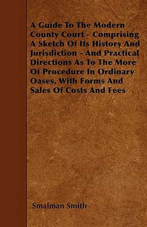 A Guide To The Modern County Court - Comprising A Sketch Of Its History And Jurisdiction - And Practical Directions As To The More Of Procedure In Ordinary Oases, With Forms And Sales Of Costs And Fees de Smalman Smith