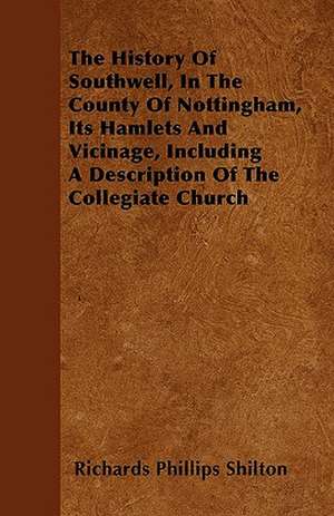 The History Of Southwell, In The County Of Nottingham, Its Hamlets And Vicinage, Including A Description Of The Collegiate Church de Richards Phillips Shilton