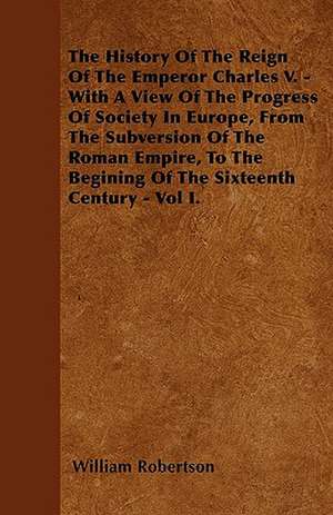 The History Of The Reign Of The Emperor Charles V. - With A View Of The Progress Of Society In Europe, From The Subversion Of The Roman Empire, To The Begining Of The Sixteenth Century - Vol I. de William Robertson