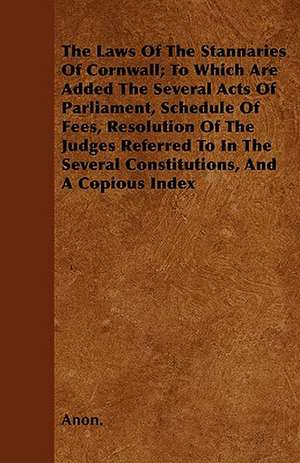 The Laws Of The Stannaries Of Cornwall; To Which Are Added The Several Acts Of Parliament, Schedule Of Fees, Resolution Of The Judges Referred To In The Several Constitutions, And A Copious Index de Anon.