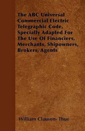 The ABC Universal Commercial Electric Telegraphic Code, Specially Adapted For The Use Of Financiers, Merchants, Shipowners, Brokers, Agents de William Clauson Thue