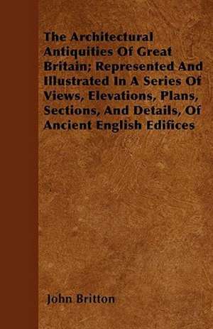 The Architectural Antiquities Of Great Britain; Represented And Illustrated In A Series Of Views, Elevations, Plans, Sections, And Details, Of Ancient English Edifices de John Britton