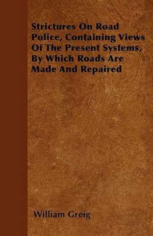 Strictures On Road Police, Containing Views Of The Present Systems, By Which Roads Are Made And Repaired de William Greig