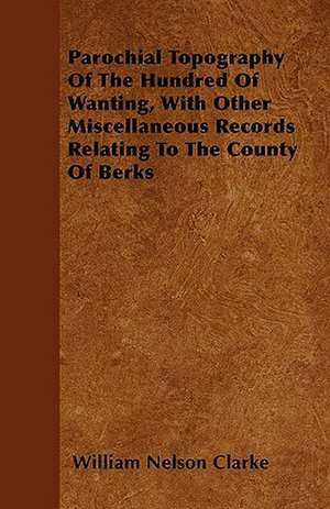 Parochial Topography Of The Hundred Of Wanting, With Other Miscellaneous Records Relating To The County Of Berks de William Nelson Clarke