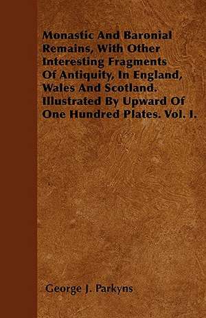 Monastic And Baronial Remains, With Other Interesting Fragments Of Antiquity, In England, Wales And Scotland. Illustrated By Upward Of One Hundred Plates. Vol. I. de George J. Parkyns