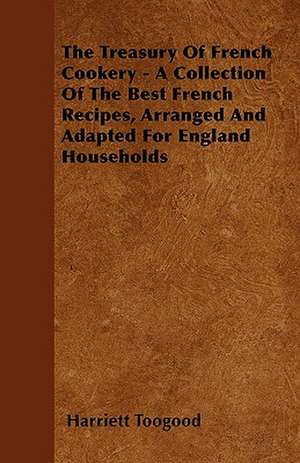 The Treasury Of French Cookery - A Collection Of The Best French Recipes, Arranged And Adapted For England Households de Harriett Toogood