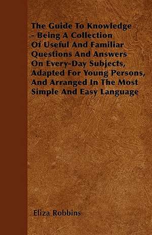 The Guide To Knowledge - Being A Collection Of Useful And Familiar Questions And Answers On Every-Day Subjects, Adapted For Young Persons, And Arranged In The Most Simple And Easy Language de Eliza Robbins