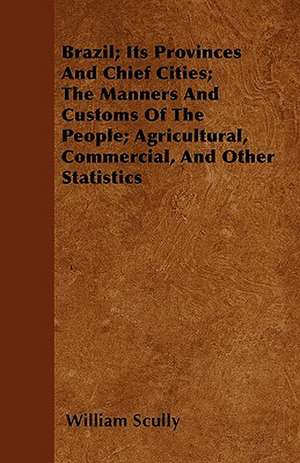 Brazil; Its Provinces And Chief Cities; The Manners And Customs Of The People; Agricultural, Commercial, And Other Statistics de William Scully