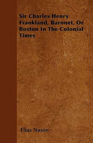 Sir Charles Henry Frankland, Baronet, or Boston in the Colonial Times de Elias Nason