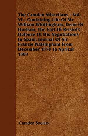 The Camden Miscellany - Vol. VI - Containing Life Of Mr William Whittingham, Dean Of Durham, The Earl Of Bristol's Defence Of His Negotiations In Spain, Journal Of Sir Francis Walsingham From December 1570 To Aprical 1583 de Camden Society