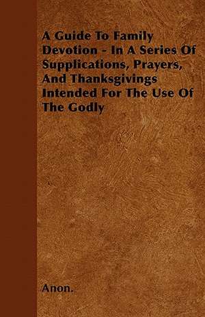 A Guide To Family Devotion - In A Series Of Supplications, Prayers, And Thanksgivings Intended For The Use Of The Godly de Anon.