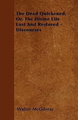 The Dead Quickened; Or, The Divine Life Lost And Restored - Discourses de Walter McGilvray