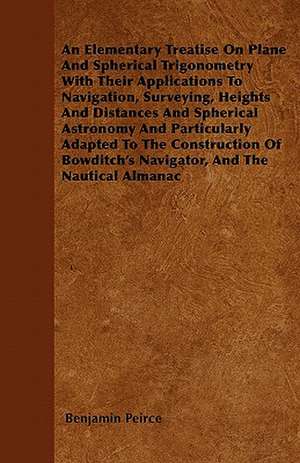 An Elementary Treatise On Plane And Spherical Trigonometry With Their Applications To Navigation, Surveying, Heights And Distances And Spherical Astronomy And Particularly Adapted To The Construction Of Bowditch's Navigator, And The Nautical Almanac de Benjamin Peirce