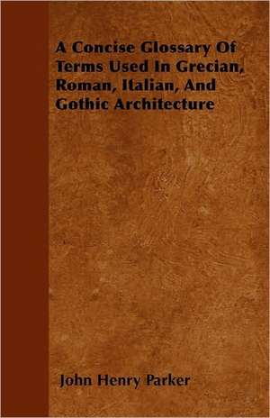 A Concise Glossary Of Terms Used In Grecian, Roman, Italian, And Gothic Architecture de John Henry Parker