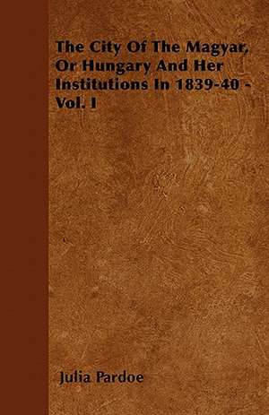 The City Of The Magyar, Or Hungary And Her Institutions In 1839-40 - Vol. I de Julia Pardoe