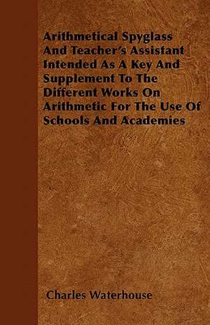 Arithmetical Spyglass And Teacher's Assistant Intended As A Key And Supplement To The Different Works On Arithmetic For The Use Of Schools And Academies de Charles Waterhouse