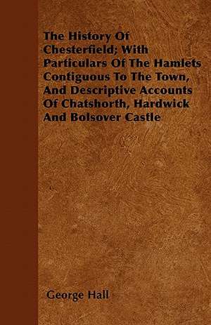 The History Of Chesterfield; With Particulars Of The Hamlets Contiguous To The Town, And Descriptive Accounts Of Chatshorth, Hardwick And Bolsover Castle de George Hall