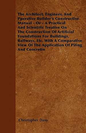 The Architect, Engineer, And Pperative Builder's Constructive Manual - Or - A Practical And Scientific Treatise On The Construction Of Artificial Foundations For Buildings, Railways, Etc. With A Comparative View Of The Application Of Piling And Concretin de Christopher Davy