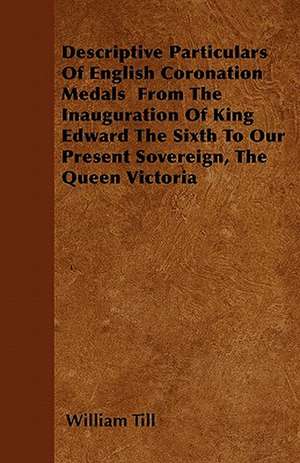 Descriptive Particulars Of English Coronation Medals From The Inauguration Of King Edward The Sixth To Our Present Sovereign, The Queen Victoria de William Till