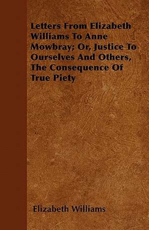 Letters From Elizabeth Williams To Anne Mowbray; Or, Justice To Ourselves And Others, The Consequence Of True Piety de Elizabeth Williams