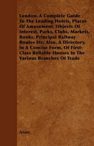 London. A Complete Guide To The Leading Hotels, Places Of Amusement, Objects Of Interest, Parks, Clubs, Markets, Books, Principal Railway Routes Etc; Also, A Directory, In A Concise Form, Of First-Class Reliable Houses In The Various Branches Of Trade de Anon.