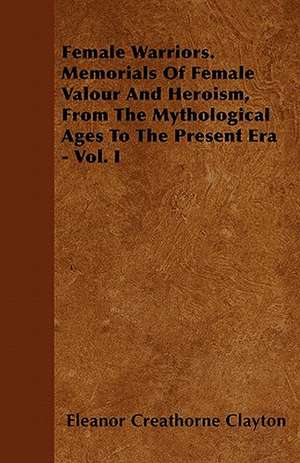 Female Warriors. Memorials Of Female Valour And Heroism, From The Mythological Ages To The Present Era - Vol. I de Eleanor Creathorne Clayton