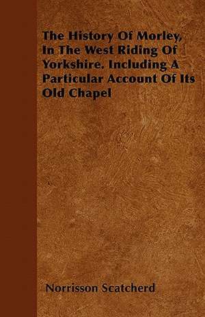 The History Of Morley, In The West Riding Of Yorkshire. Including A Particular Account Of Its Old Chapel de Norrisson Scatcherd