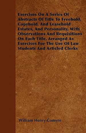 Exercises On A Series Of Abstracts Of Title To Freehold, Copyhold, And Leasehold Estates, And Personality, With Observations And Requisitions On Each Title, Arranged As Exercises For The Use Of Law Students And Articled Clerks de William Henry Comyns