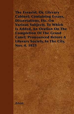 The Essayist, Or, Literary Cabinet; Containing Essays, Dissertations, Etc. On Various Subjects. To Which Is Added, An Oration On The Completion Of The Grand Canel; Pronounced Before A Literary Society, In The City, Nov. 4, 1825 de Anon.