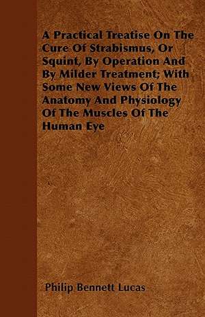 A Practical Treatise On The Cure Of Strabismus, Or Squint, By Operation And By Milder Treatment; With Some New Views Of The Anatomy And Physiology Of The Muscles Of The Human Eye de Philip Bennett Lucas