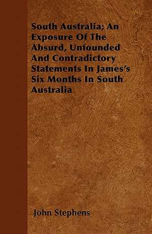 South Australia; An Exposure Of The Absurd, Unfounded And Contradictory Statements In James's Six Months In South Australia de John Stephens