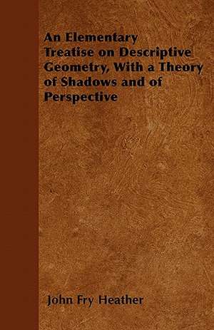 An Elementary Treatise on Descriptive Geometry, With a Theory of Shadows and of Perspective de John Fry Heather