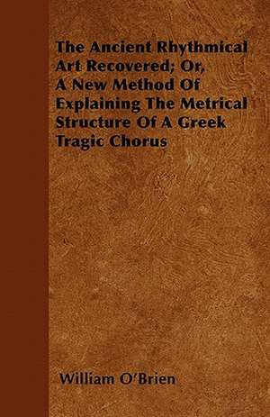 The Ancient Rhythmical Art Recovered; Or, A New Method Of Explaining The Metrical Structure Of A Greek Tragic Chorus de William O'Brien