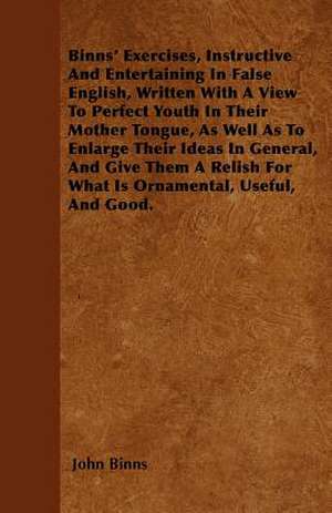 Binns' Exercises, Instructive And Entertaining In False English, Written With A View To Perfect Youth In Their Mother Tongue, As Well As To Enlarge Their Ideas In General, And Give Them A Relish For What Is Ornamental, Useful, And Good. de John Binns