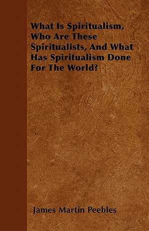 What Is Spiritualism, Who Are These Spiritualists, And What Has Spiritualism Done For The World? de James Martin Peebles