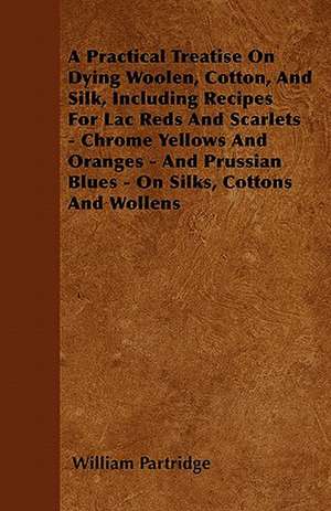 A Practical Treatise On Dying Woolen, Cotton, And Silk, Including Recipes For Lac Reds And Scarlets - Chrome Yellows And Oranges - And Prussian Blues - On Silks, Cottons And Wollens de William Partridge