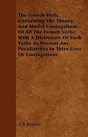 The French Verb, Containing The Theory, And Model Conjugations Of All The French Verbs; With A Dictionary Of Such Verbs As Present Any Peculiarities In Their Uses Or Conjugations de Ch Reynal