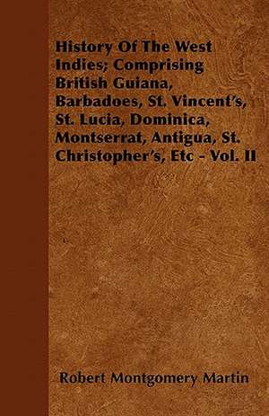 History Of The West Indies; Comprising British Guiana, Barbadoes, St. Vincent's, St. Lucia, Dominica, Montserrat, Antigua, St. Christopher's, Etc - Vol. II de Robert Montgomery Martin