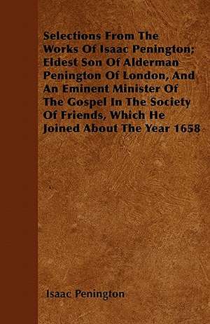 Selections From The Works Of Isaac Penington; Eldest Son Of Alderman Penington Of London, And An Eminent Minister Of The Gospel In The Society Of Friends, Which He Joined About The Year 1658 de Isaac Penington