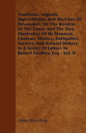 Traditions, Legends, Superstitions, And Sketches Of Devonshire On The Borders Of The Tamar And The Tavy, Illustrative Of Its Manners, Customs, History, Antiquities, Scenery, And Natural History, In A Series Of Letters To Robert Southey, Esq - Vol. II de Anna Eliza Bray