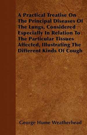 A Practical Treatise On The Principal Diseases Of The Lungs, Considered Especially In Relation To The Particular Tissues Affected, Illustrating The Different Kinds Of Cough de George Hume Weatherhead