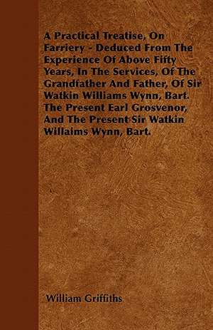 A Practical Treatise, On Farriery - Deduced From The Experience Of Above Fifty Years, In The Services, Of The Grandfather And Father, Of Sir Watkin Williams Wynn, Bart. The Present Earl Grosvenor, And The Present Sir Watkin Williams Wynn, Bart. de William Griffiths