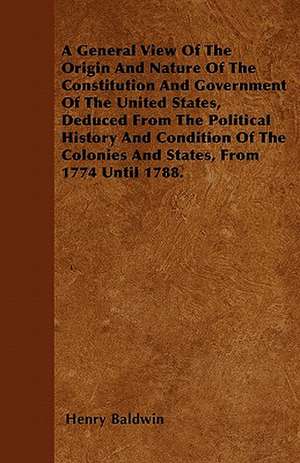 A General View Of The Origin And Nature Of The Constitution And Government Of The United States, Deduced From The Political History And Condition Of The Colonies And States, From 1774 Until 1788. de Henry Baldwin