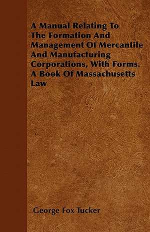 A Manual Relating To The Formation And Management Of Mercantile And Manufacturing Corporations, With Forms. A Book Of Massachusetts Law de George Fox Tucker