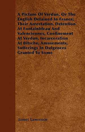 A Picture of Verdun, or the English Detained in France; Their Arrestation, Detention at Fontainbleau and Valenciennes, Confinement at Verdun, Incarc de James Lawrence